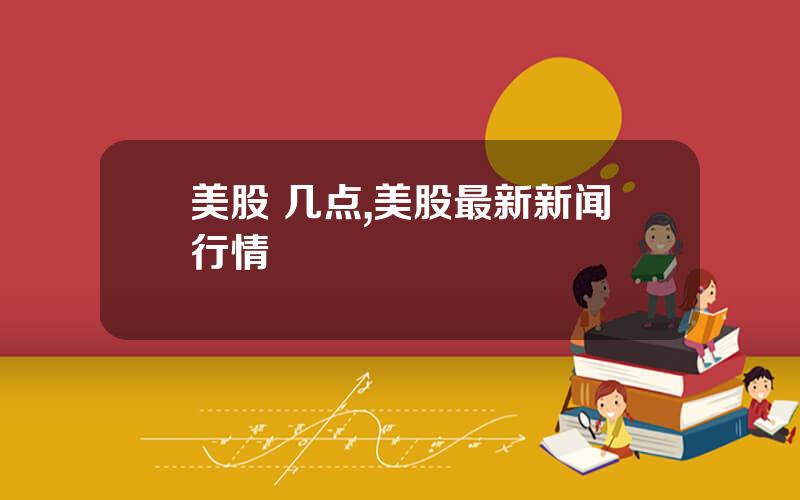 美股 几点,美股最新新闻行情